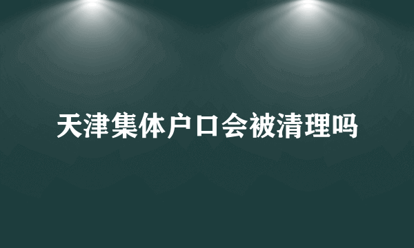 天津集体户口会被清理吗