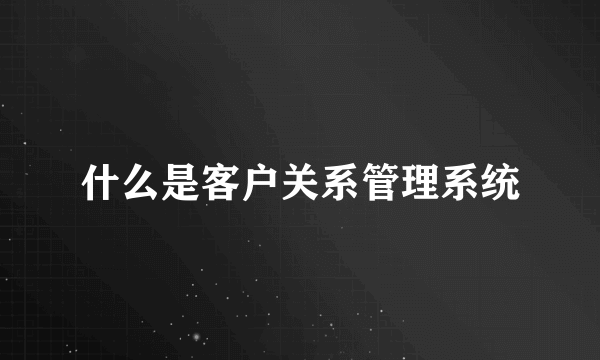 什么是客户关系管理系统