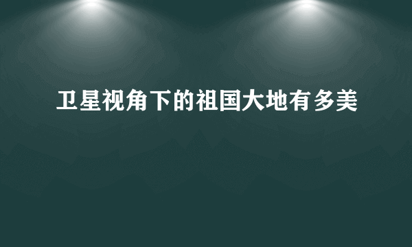 卫星视角下的祖国大地有多美