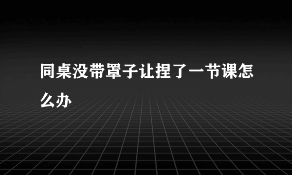 同桌没带罩子让捏了一节课怎么办