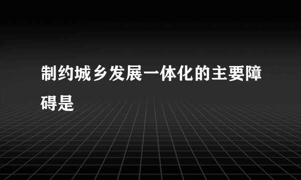 制约城乡发展一体化的主要障碍是