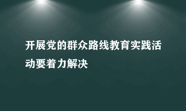 开展党的群众路线教育实践活动要着力解决