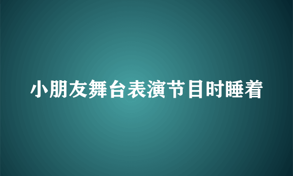 小朋友舞台表演节目时睡着