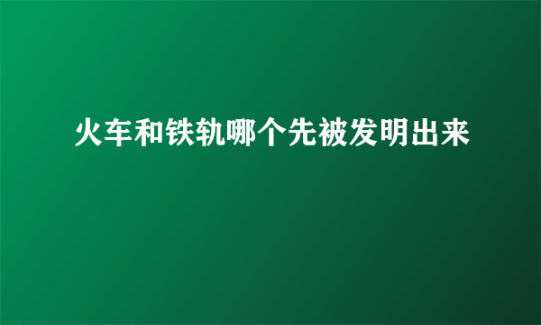 火车和铁轨哪个先被发明出来