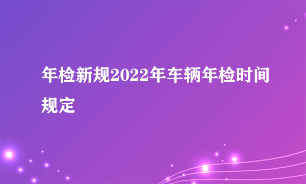 年检新规2022年车辆年检时间规定