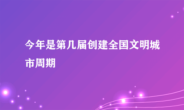 今年是第几届创建全国文明城市周期