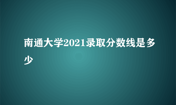 南通大学2021录取分数线是多少