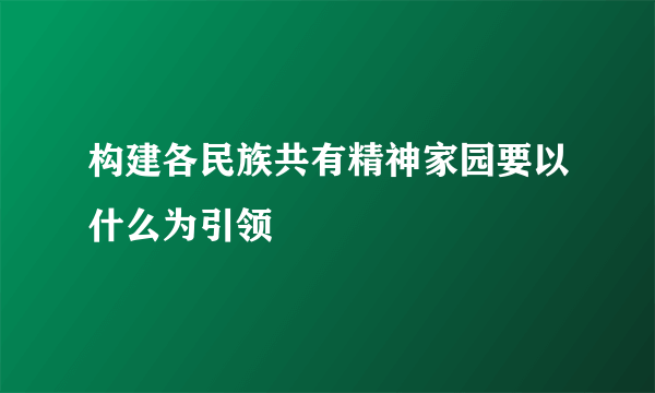 构建各民族共有精神家园要以什么为引领