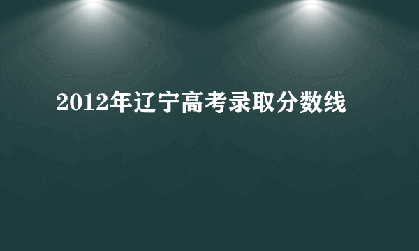 2012年辽宁高考录取分数线