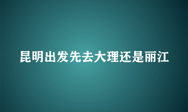 昆明出发先去大理还是丽江