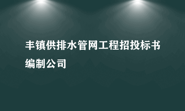 丰镇供排水管网工程招投标书编制公司