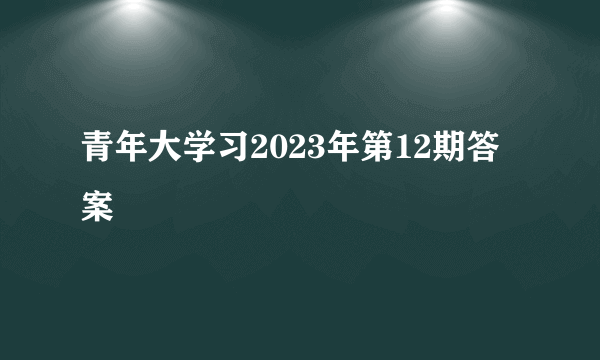 青年大学习2023年第12期答案