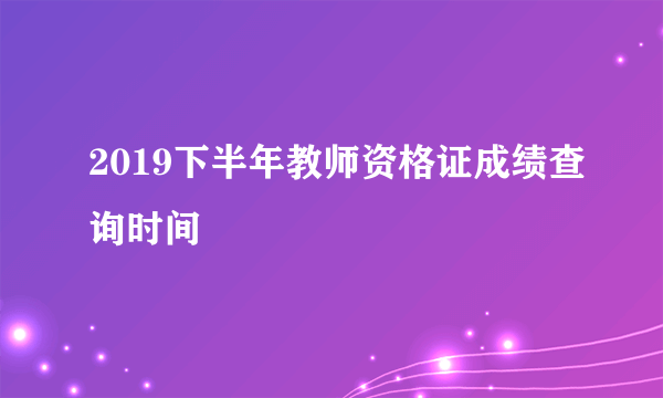 2019下半年教师资格证成绩查询时间