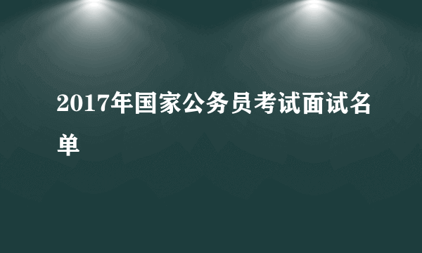 2017年国家公务员考试面试名单