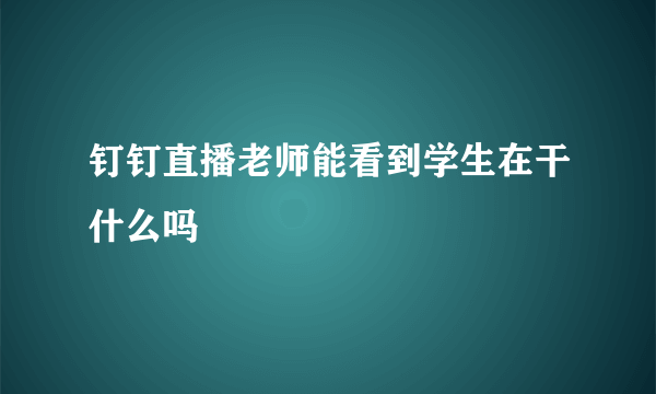 钉钉直播老师能看到学生在干什么吗