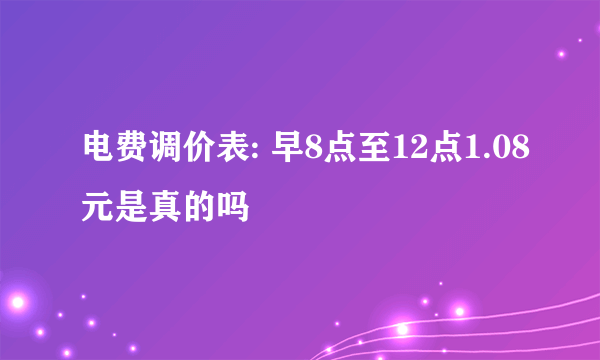 电费调价表: 早8点至12点1.08元是真的吗