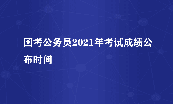 国考公务员2021年考试成绩公布时间