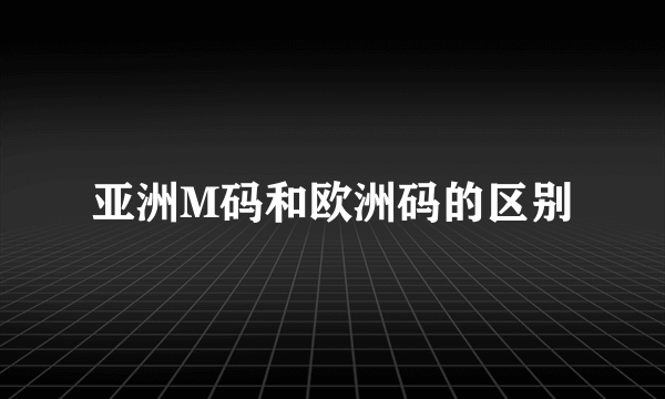 亚洲M码和欧洲码的区别