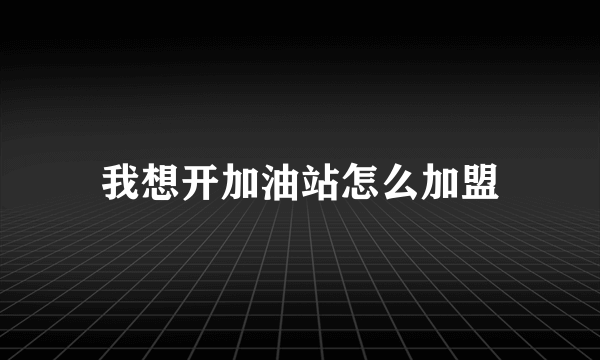 我想开加油站怎么加盟