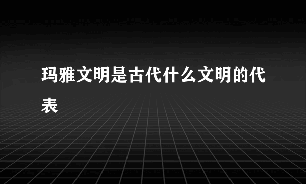 玛雅文明是古代什么文明的代表