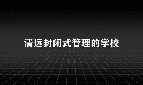 清远封闭式管理的学校