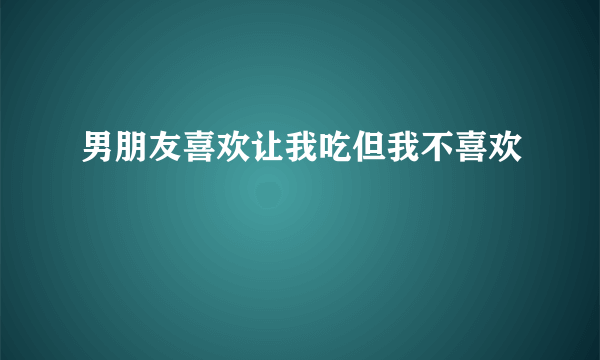 男朋友喜欢让我吃但我不喜欢