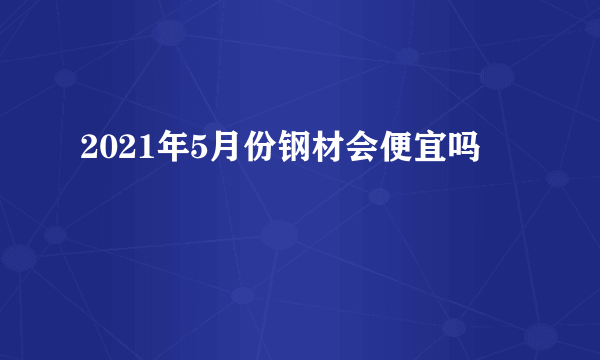 2021年5月份钢材会便宜吗