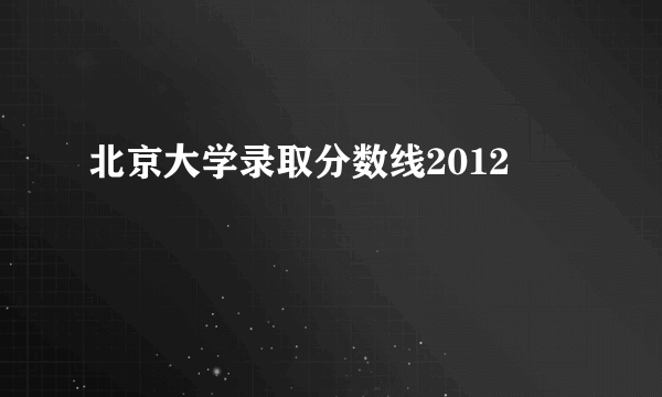 北京大学录取分数线2012