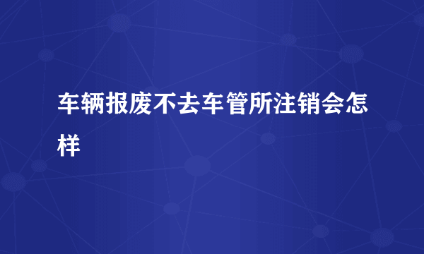 车辆报废不去车管所注销会怎样