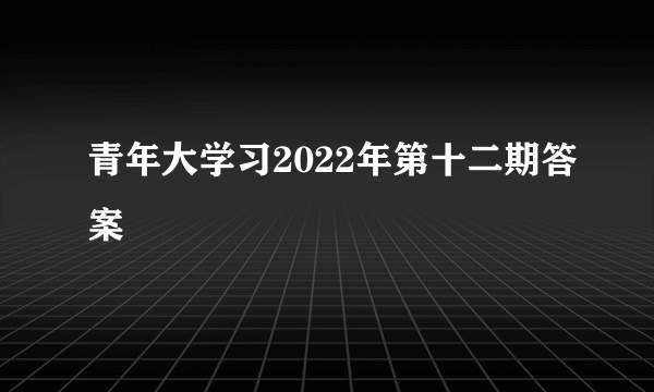 青年大学习2022年第十二期答案