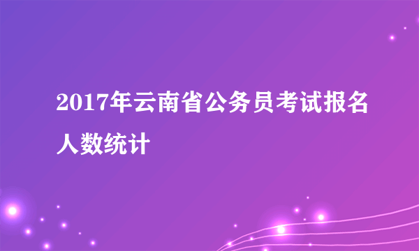 2017年云南省公务员考试报名人数统计