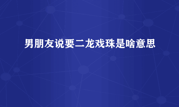 男朋友说要二龙戏珠是啥意思