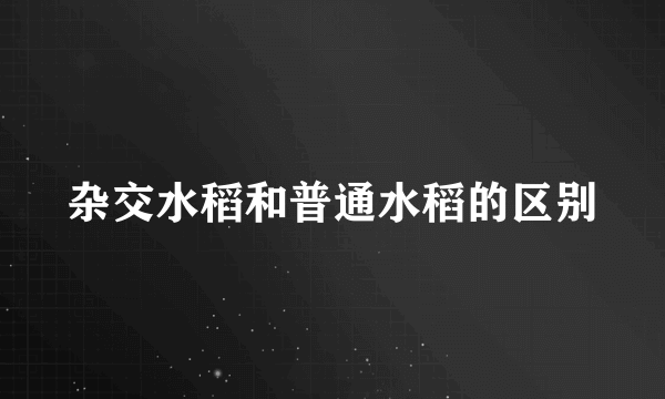 杂交水稻和普通水稻的区别