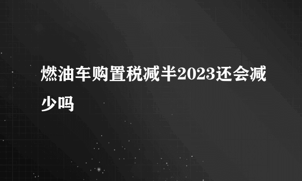 燃油车购置税减半2023还会减少吗