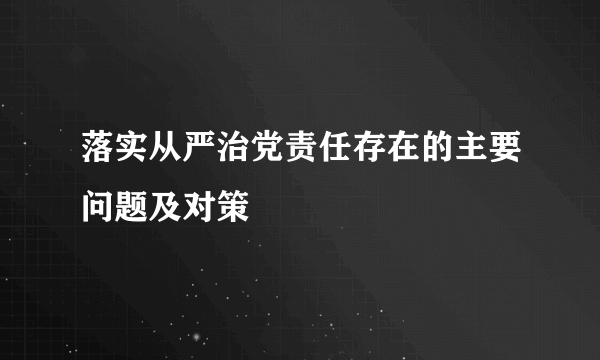 落实从严治党责任存在的主要问题及对策