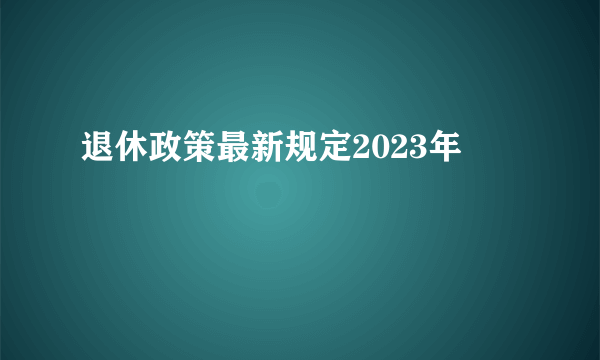 退休政策最新规定2023年