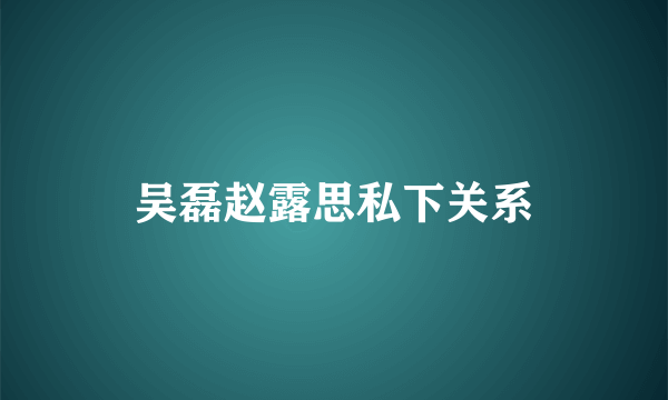 吴磊赵露思私下关系