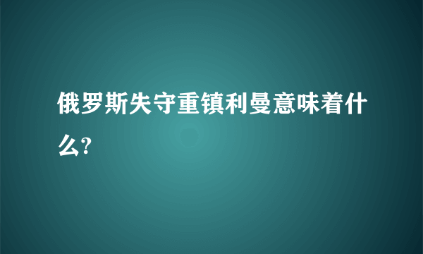 俄罗斯失守重镇利曼意味着什么?