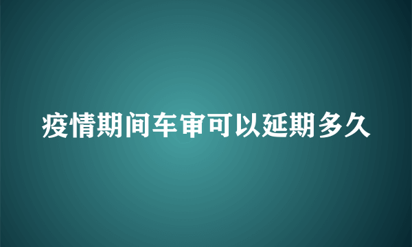 疫情期间车审可以延期多久