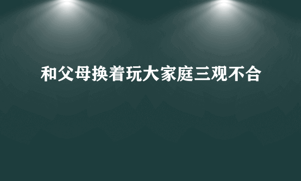 和父母换着玩大家庭三观不合