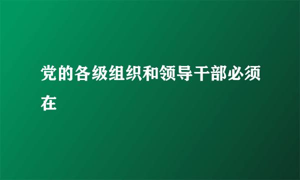 党的各级组织和领导干部必须在