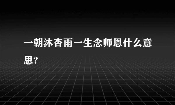 一朝沐杏雨一生念师恩什么意思?