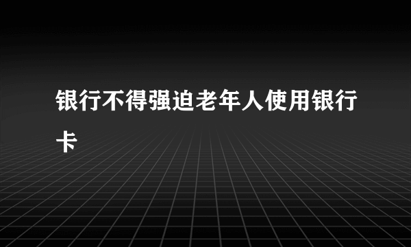 银行不得强迫老年人使用银行卡