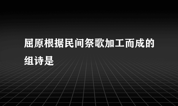 屈原根据民间祭歌加工而成的组诗是