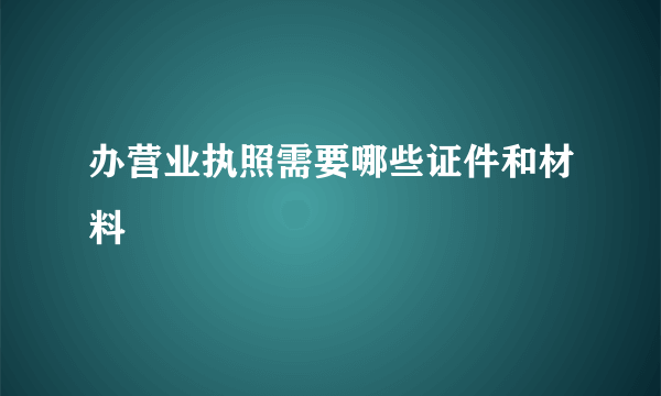 办营业执照需要哪些证件和材料