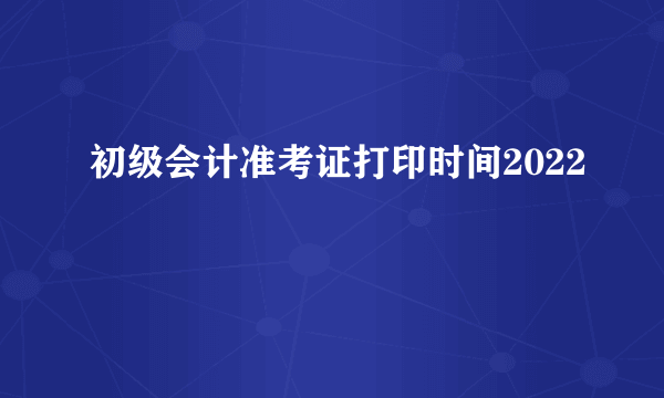 初级会计准考证打印时间2022