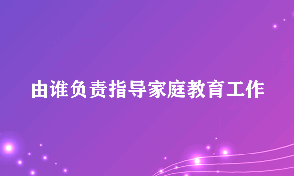 由谁负责指导家庭教育工作