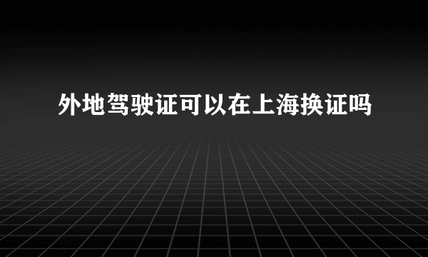 外地驾驶证可以在上海换证吗