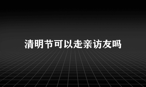 清明节可以走亲访友吗