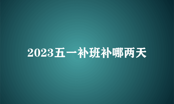 2023五一补班补哪两天